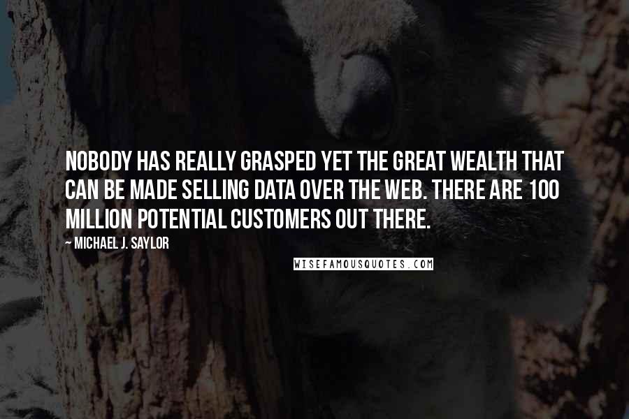 Michael J. Saylor quotes: Nobody has really grasped yet the great wealth that can be made selling data over the Web. There are 100 million potential customers out there. Michael J. Saylor quotes: Nobody has really grasped yet the great wealth that can be made selling data over the Web. There are 100 million potential customers out there.