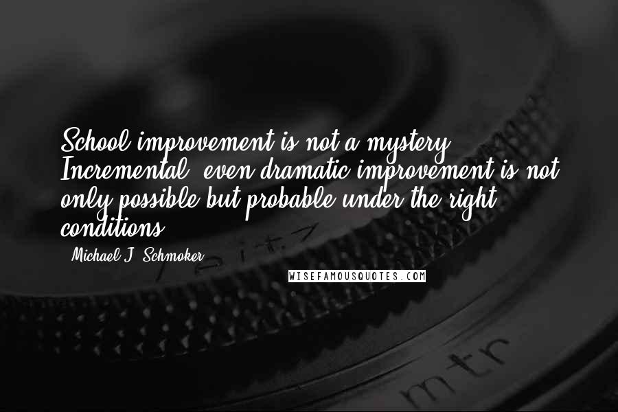Michael J. Schmoker quotes: School improvement is not a mystery. Incremental, even dramatic improvement is not only possible but probable under the right conditions. Michael J. Schmoker quotes: School improvement is not a mystery. Incremental, even dramatic improvement is not only possible but probable under the right conditions.