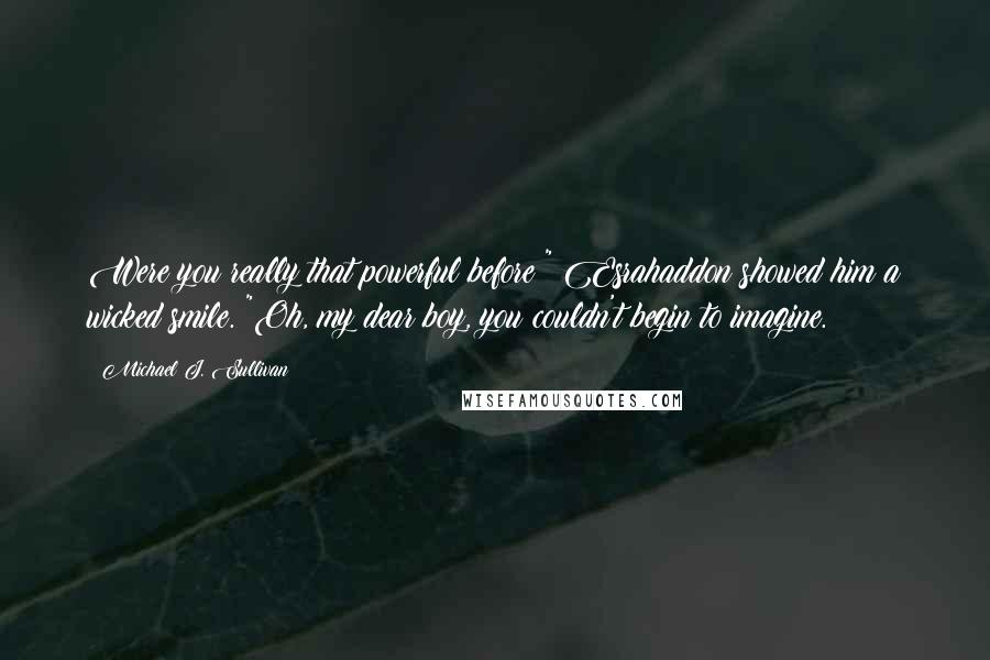 Michael J. Sullivan quotes: Were you really that powerful before?" Esrahaddon showed him a wicked smile. "Oh, my dear boy, you couldn't begin to imagine. Michael J. Sullivan quotes: Were you really that powerful before?" Esrahaddon showed him a wicked smile. "Oh, my dear boy, you couldn't begin to imagine.
