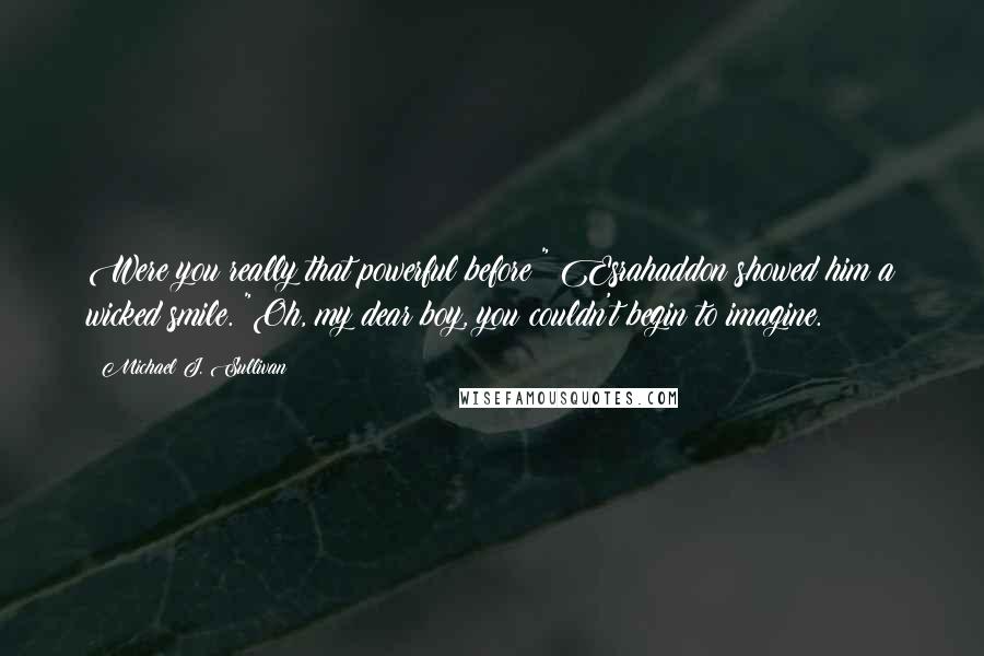 Michael J. Sullivan quotes: Were you really that powerful before?" Esrahaddon showed him a wicked smile. "Oh, my dear boy, you couldn't begin to imagine.