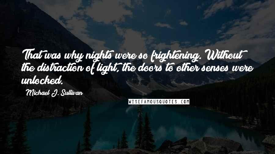 Michael J. Sullivan quotes: That was why nights were so frightening. Without the distraction of light, the doors to other senses were unlocked. Michael J. Sullivan quotes: That was why nights were so frightening. Without the distraction of light, the doors to other senses were unlocked.
