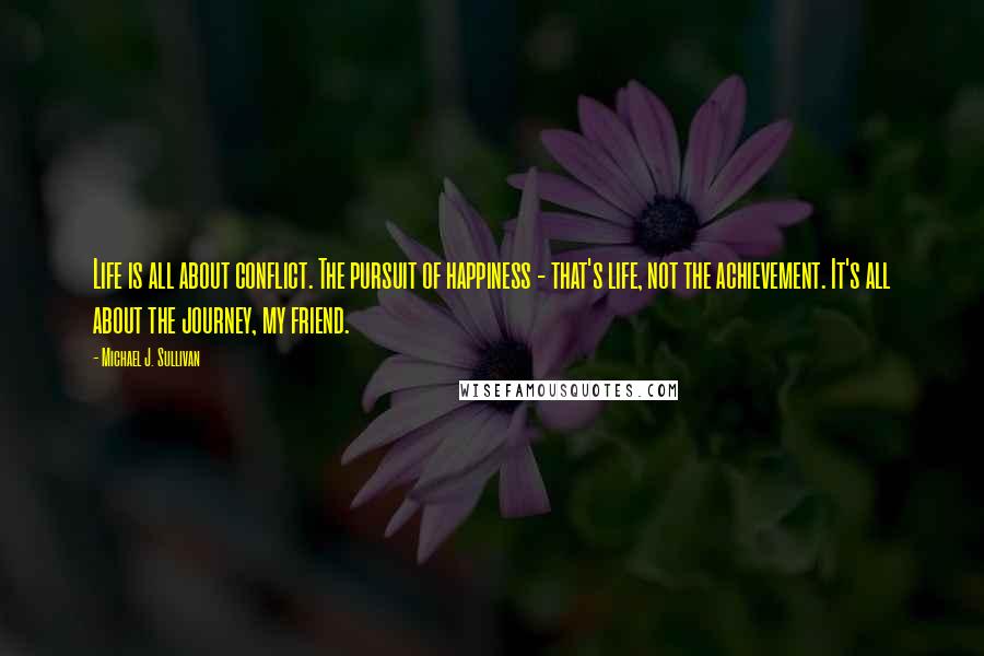 Michael J. Sullivan quotes: Life is all about conflict. The pursuit of happiness - that's life, not the achievement. It's all about the journey, my friend. Michael J. Sullivan quotes: Life is all about conflict. The pursuit of happiness - that's life, not the achievement. It's all about the journey, my friend.