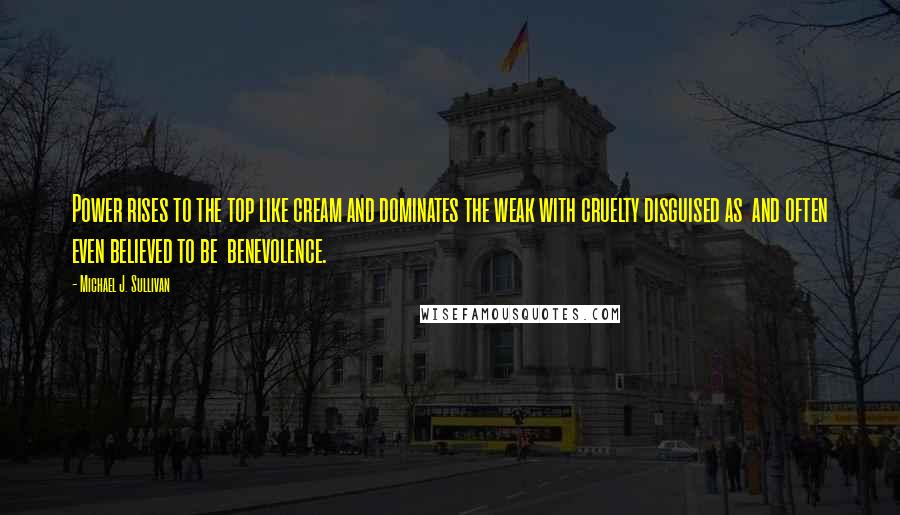 Michael J. Sullivan quotes: Power rises to the top like cream and dominates the weak with cruelty disguised as and often even believed to be benevolence.