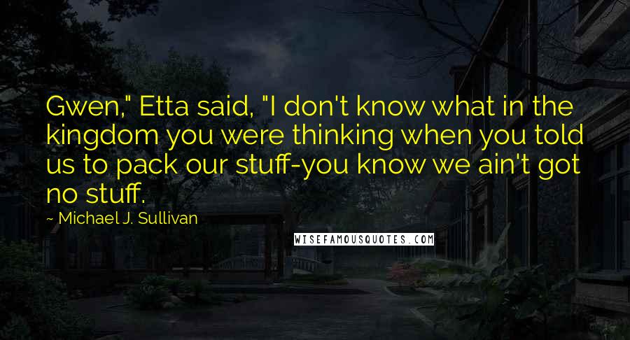 Michael J. Sullivan quotes: Gwen," Etta said, "I don't know what in the kingdom you were thinking when you told us to pack our stuff-you know we ain't got no stuff. Michael J. Sullivan quotes: Gwen," Etta said, "I don't know what in the kingdom you were thinking when you told us to pack our stuff-you know we ain't got no stuff.