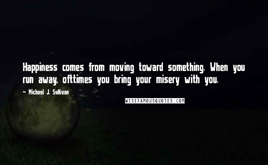 Michael J. Sullivan quotes: Happiness comes from moving toward something. When you run away, ofttimes you bring your misery with you. Michael J. Sullivan quotes: Happiness comes from moving toward something. When you run away, ofttimes you bring your misery with you.