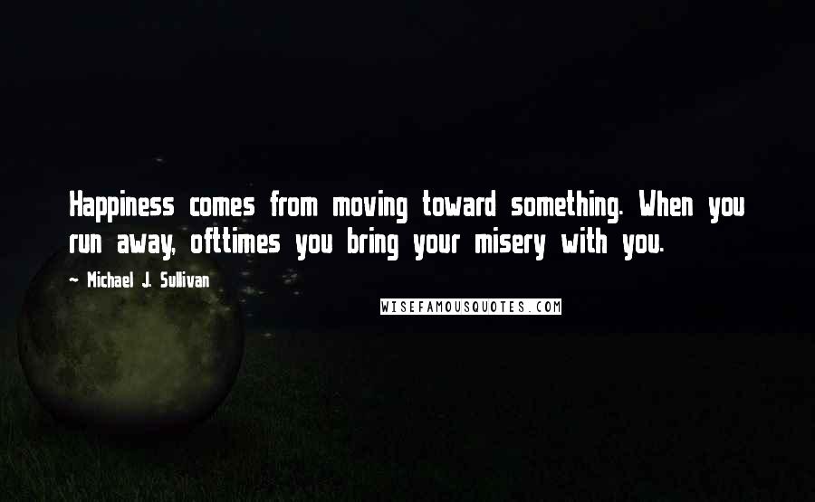 Michael J. Sullivan quotes: Happiness comes from moving toward something. When you run away, ofttimes you bring your misery with you.