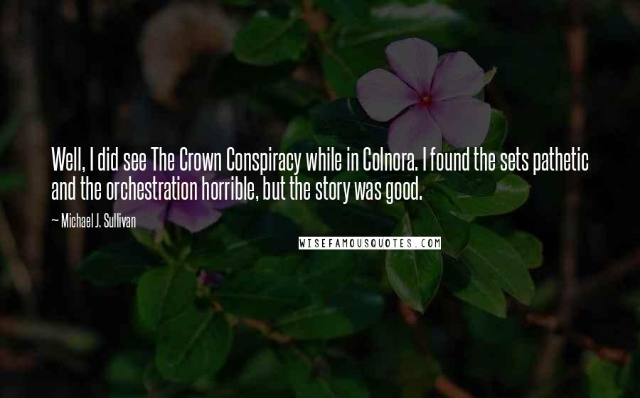 Michael J. Sullivan quotes: Well, I did see The Crown Conspiracy while in Colnora. I found the sets pathetic and the orchestration horrible, but the story was good.