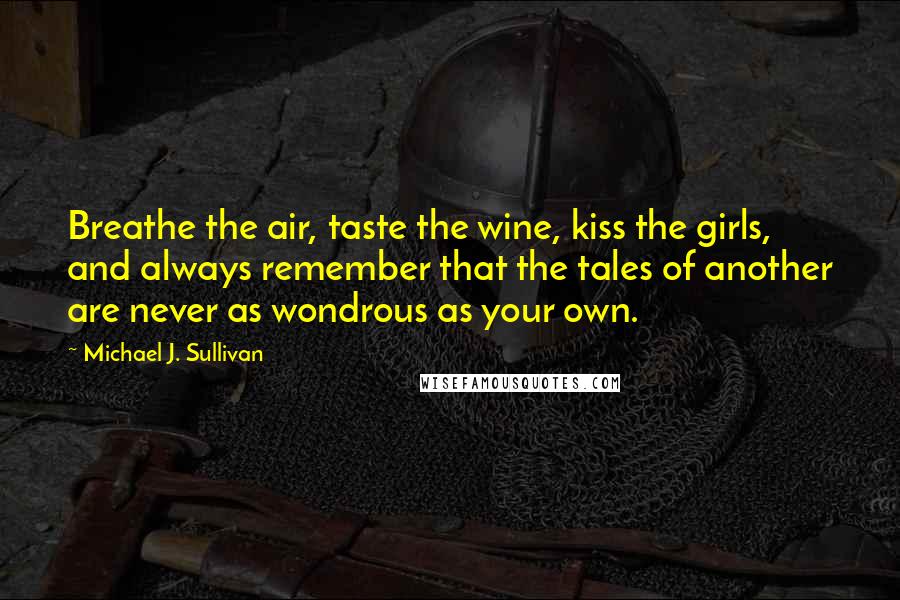 Michael J. Sullivan quotes: Breathe the air, taste the wine, kiss the girls, and always remember that the tales of another are never as wondrous as your own.