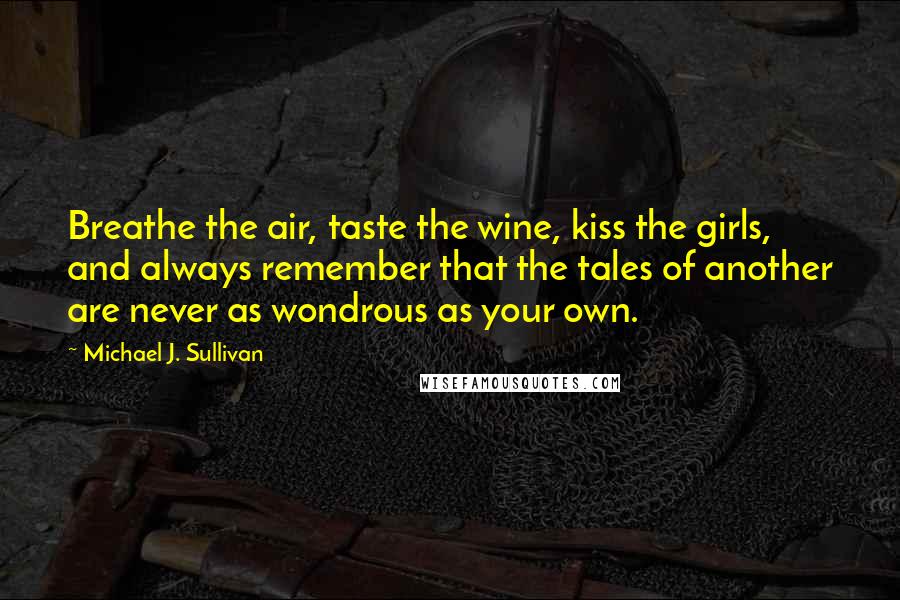 Michael J. Sullivan quotes: Breathe the air, taste the wine, kiss the girls, and always remember that the tales of another are never as wondrous as your own. Michael J. Sullivan quotes: Breathe the air, taste the wine, kiss the girls, and always remember that the tales of another are never as wondrous as your own.