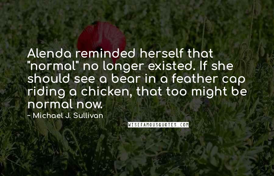 Michael J. Sullivan quotes: Alenda reminded herself that "normal" no longer existed. If she should see a bear in a feather cap riding a chicken, that too might be normal now. Michael J. Sullivan quotes: Alenda reminded herself that "normal" no longer existed. If she should see a bear in a feather cap riding a chicken, that too might be normal now.