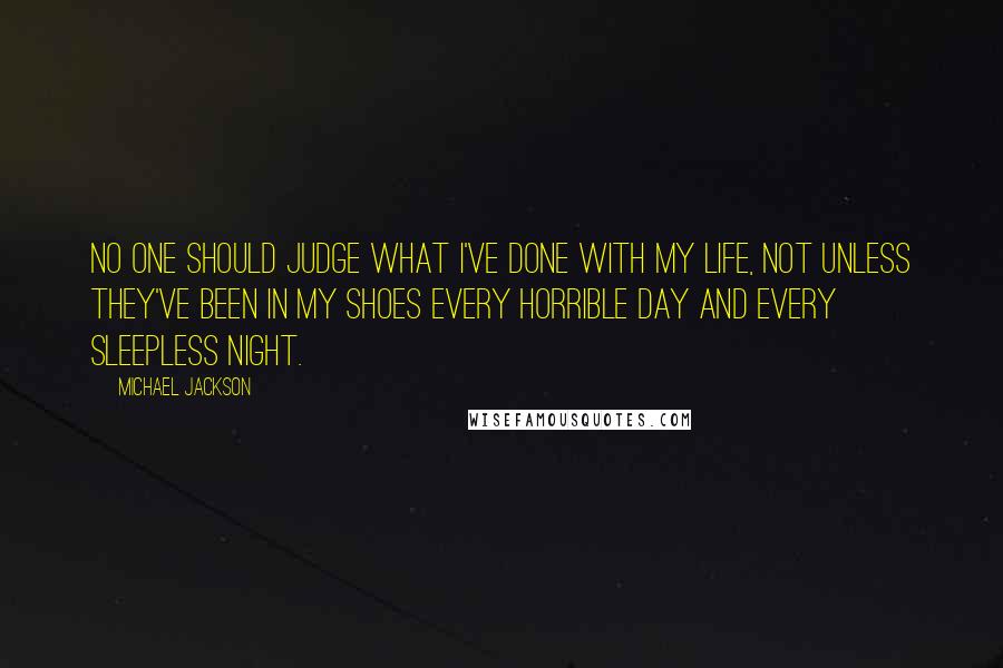 Michael Jackson quotes: No one should judge what I've done with my life, not unless they've been in my shoes every horrible day and every sleepless night.