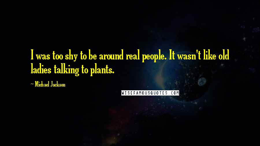 Michael Jackson quotes: I was too shy to be around real people. It wasn't like old ladies talking to plants.