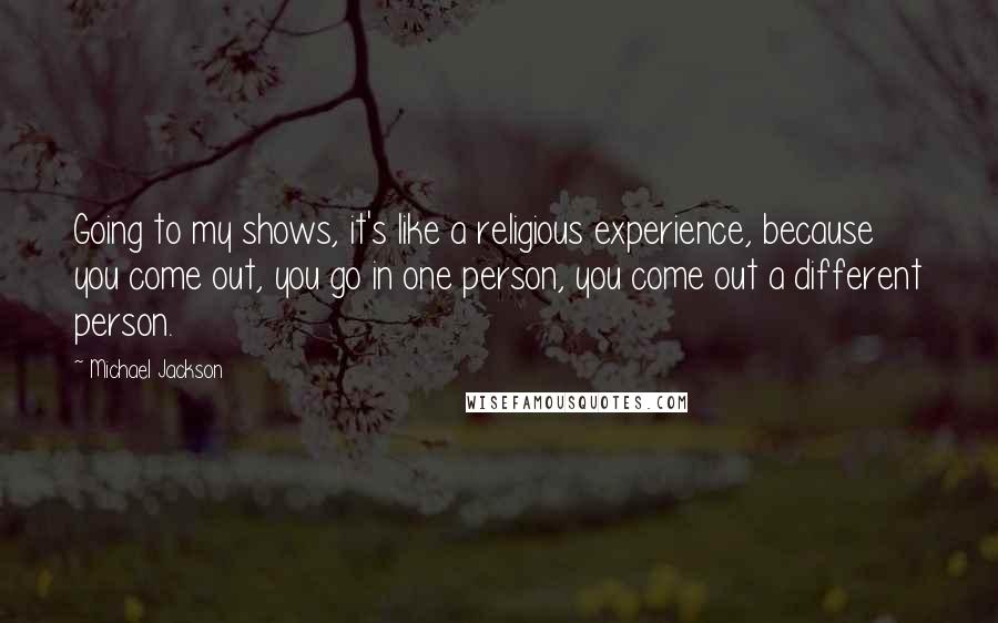 Michael Jackson quotes: Going to my shows, it's like a religious experience, because you come out, you go in one person, you come out a different person.