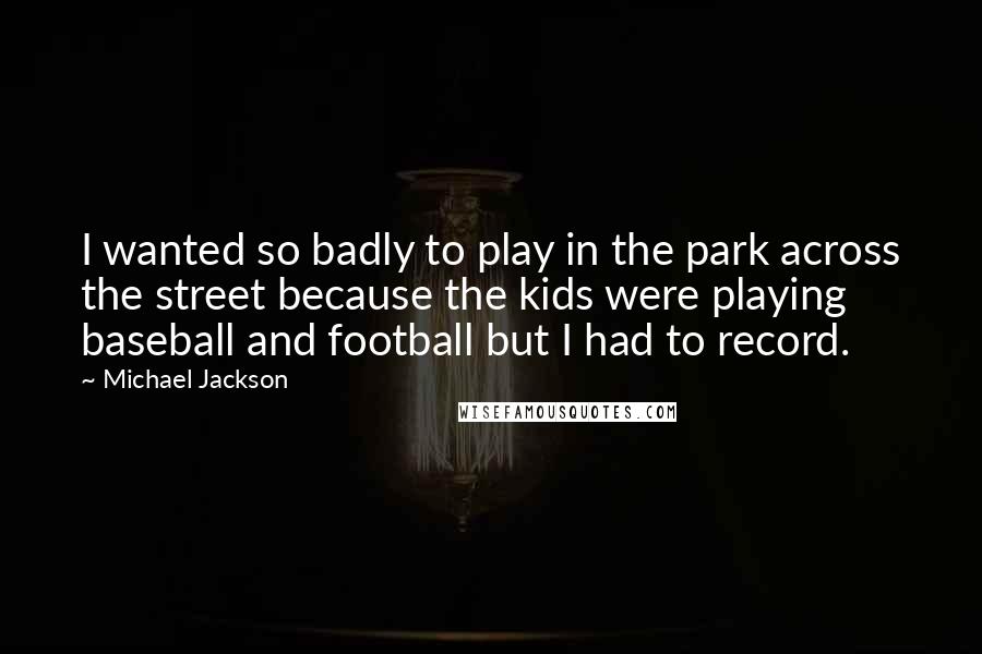 Michael Jackson quotes: I wanted so badly to play in the park across the street because the kids were playing baseball and football but I had to record.