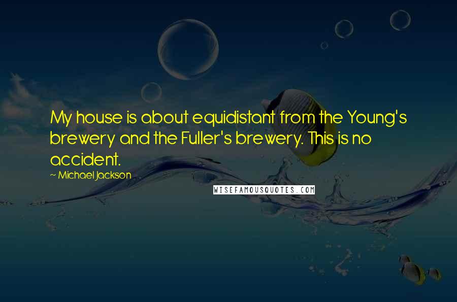 Michael Jackson quotes: My house is about equidistant from the Young's brewery and the Fuller's brewery. This is no accident.