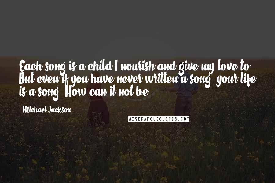 Michael Jackson quotes: Each song is a child I nourish and give my love to. But even if you have never written a song, your life is a song. How can it not