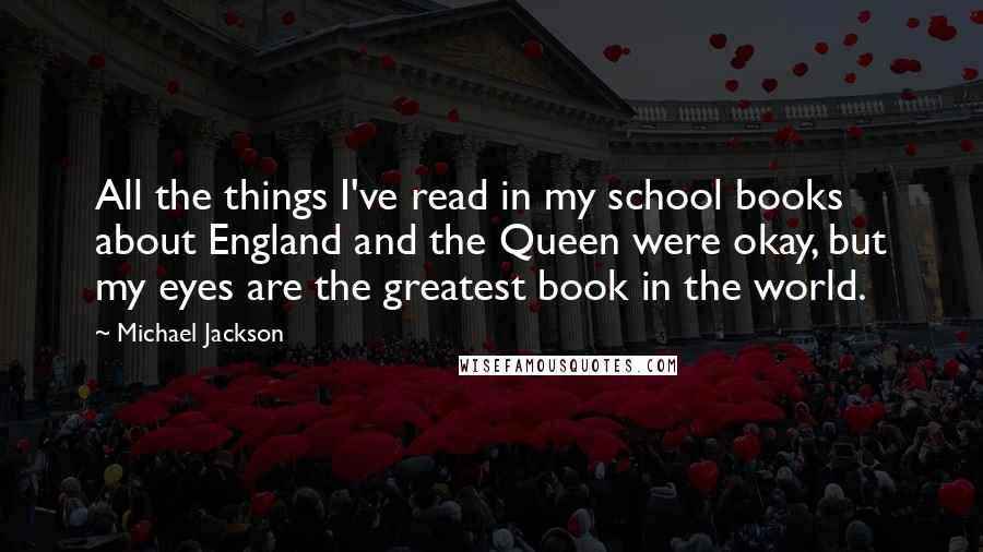 Michael Jackson quotes: All the things I've read in my school books about England and the Queen were okay, but my eyes are the greatest book in the world.