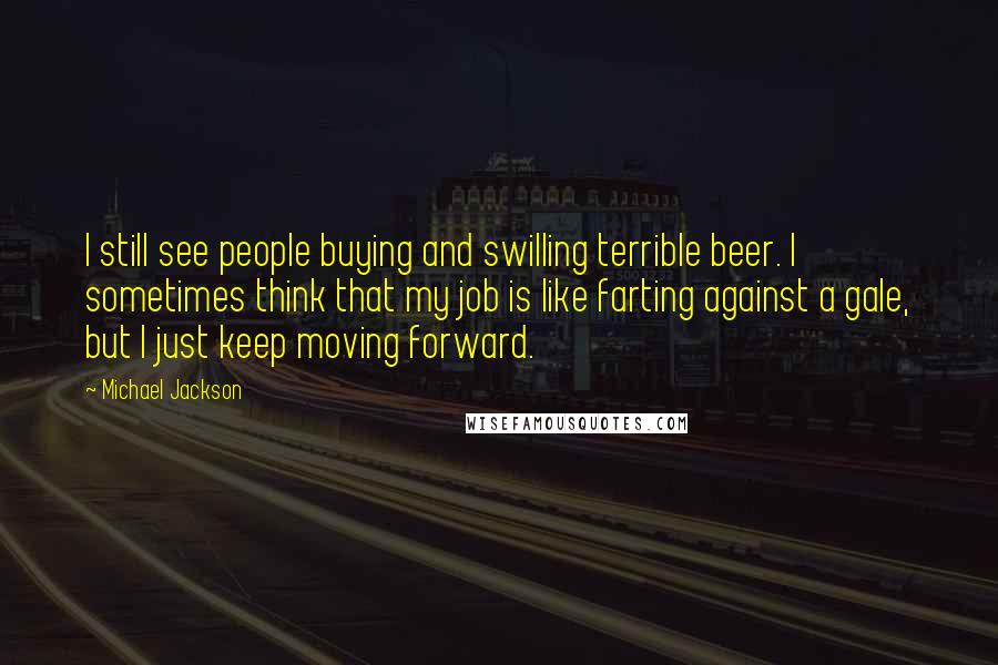 Michael Jackson quotes: I still see people buying and swilling terrible beer. I sometimes think that my job is like farting against a gale, but I just keep moving forward.