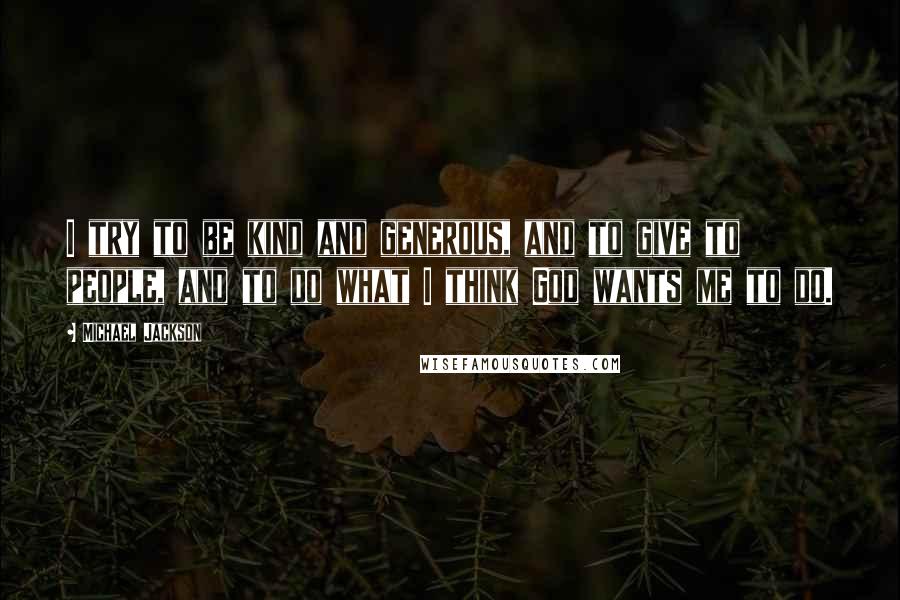 Michael Jackson quotes: I try to be kind and generous, and to give to people, and to do what I think God wants me to do.