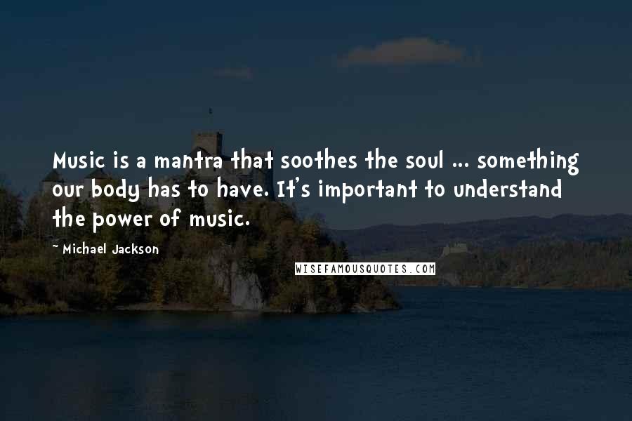 Michael Jackson quotes: Music is a mantra that soothes the soul ... something our body has to have. It's important to understand the power of music.