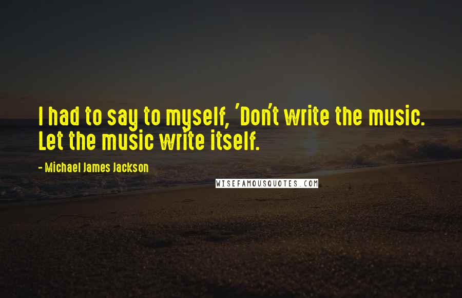 Michael James Jackson quotes: I had to say to myself, 'Don't write the music. Let the music write itself.