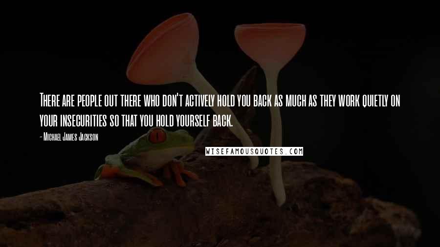 Michael James Jackson quotes: There are people out there who don't actively hold you back as much as they work quietly on your insecurities so that you hold yourself back.