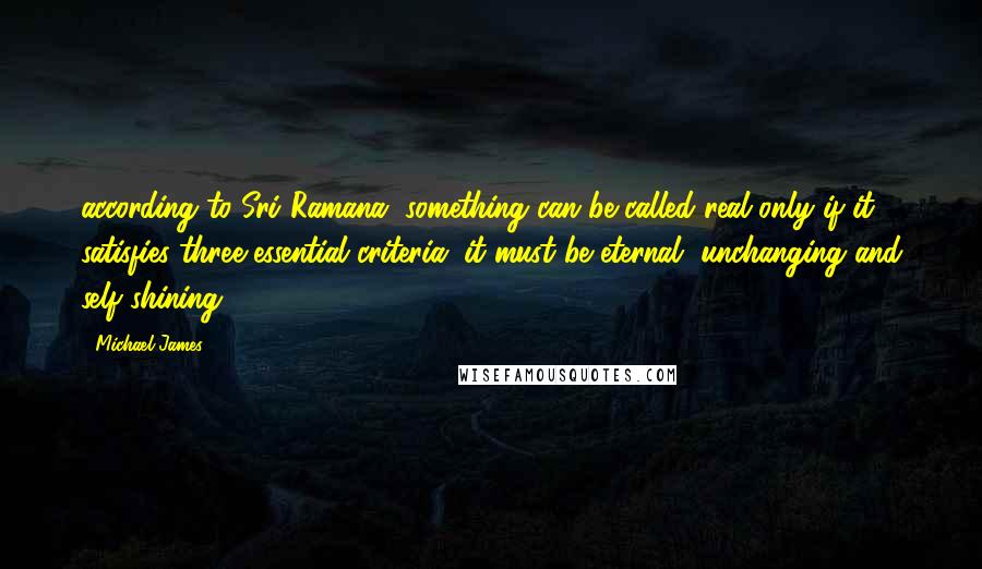 Michael James quotes: according to Sri Ramana, something can be called real only if it satisfies three essential criteria: it must be eternal, unchanging and self-shining.