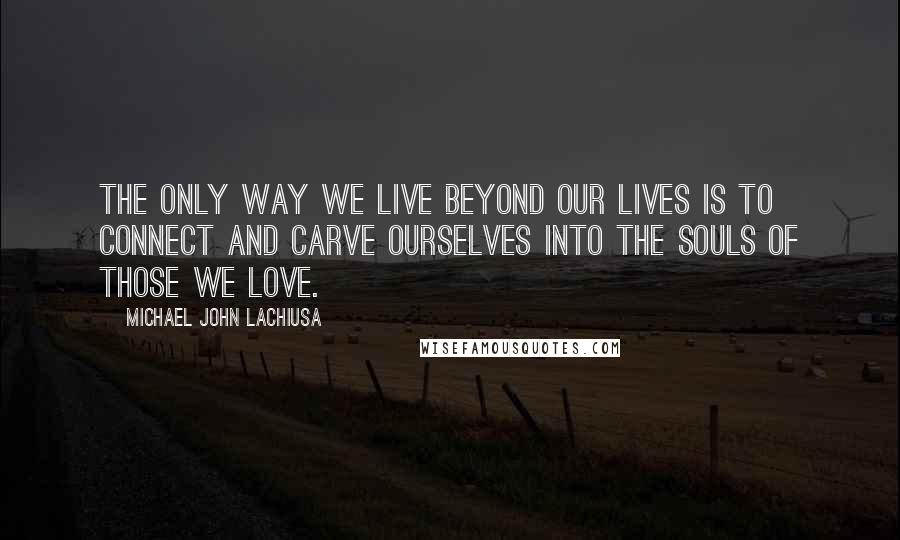 Michael John LaChiusa quotes: The only way we live beyond our lives is to connect and carve ourselves into the souls of those we love.