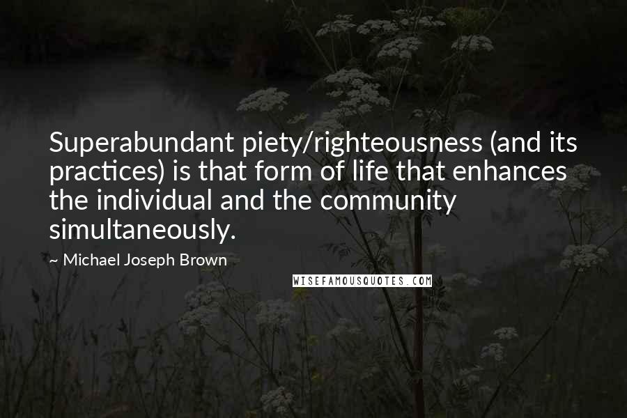 Michael Joseph Brown quotes: Superabundant piety/righteousness (and its practices) is that form of life that enhances the individual and the community simultaneously. Michael Joseph Brown quotes: Superabundant piety/righteousness (and its practices) is that form of life that enhances the individual and the community simultaneously.