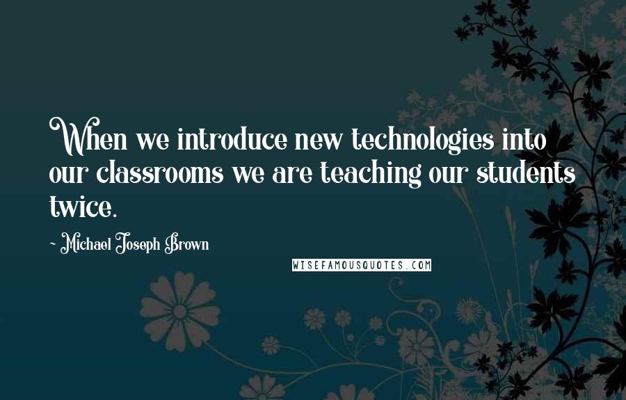 Michael Joseph Brown quotes: When we introduce new technologies into our classrooms we are teaching our students twice.