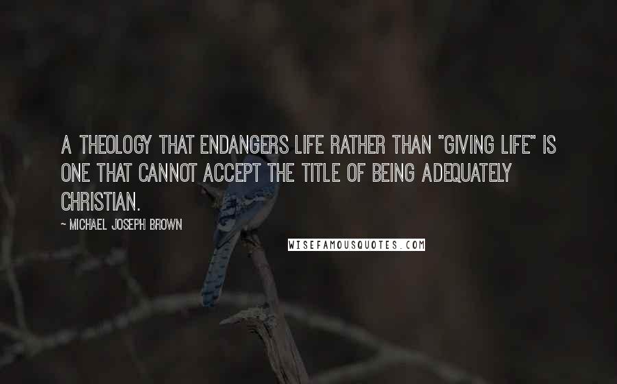 Michael Joseph Brown quotes: A theology that endangers life rather than "giving life" is one that cannot accept the title of being adequately Christian. Michael Joseph Brown quotes: A theology that endangers life rather than "giving life" is one that cannot accept the title of being adequately Christian.