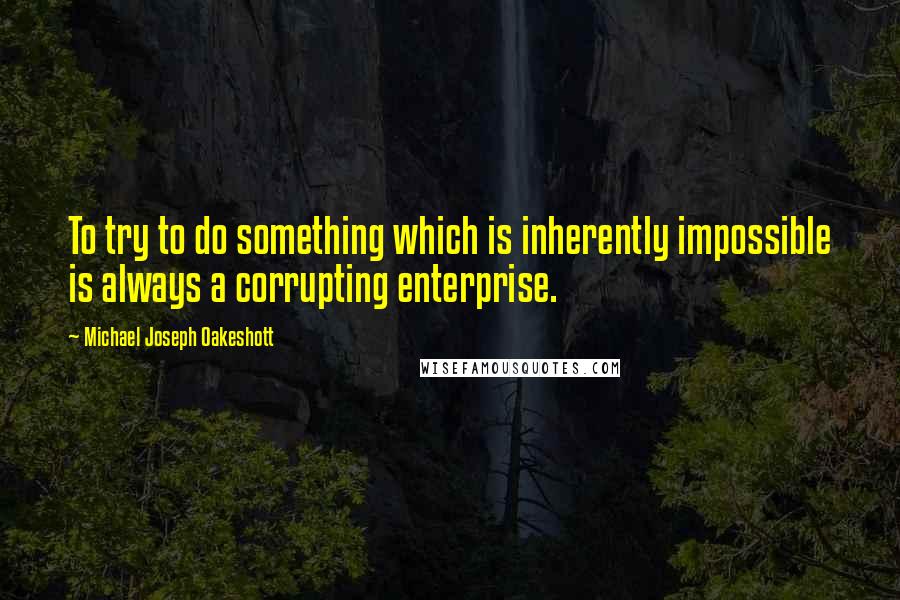 Michael Joseph Oakeshott quotes: To try to do something which is inherently impossible is always a corrupting enterprise.