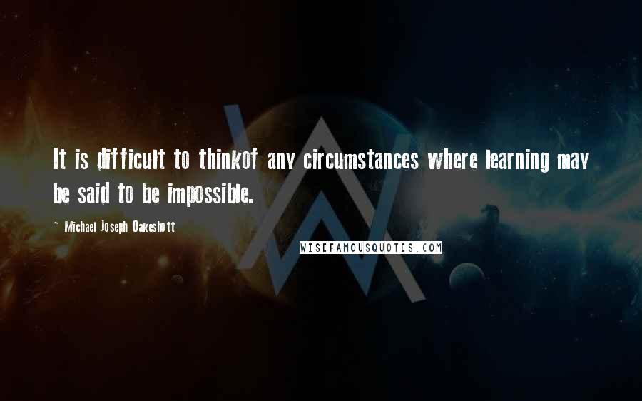 Michael Joseph Oakeshott quotes: It is difficult to thinkof any circumstances where learning may be said to be impossible.