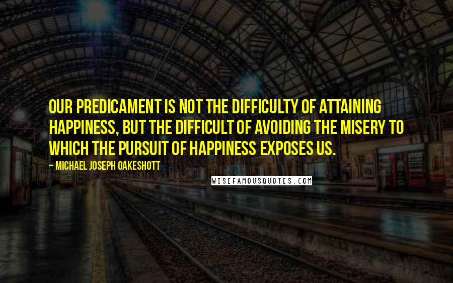 Michael Joseph Oakeshott quotes: Our predicament is not the difficulty of attaining happiness, but the difficult of avoiding the misery to which the pursuit of happiness exposes us.