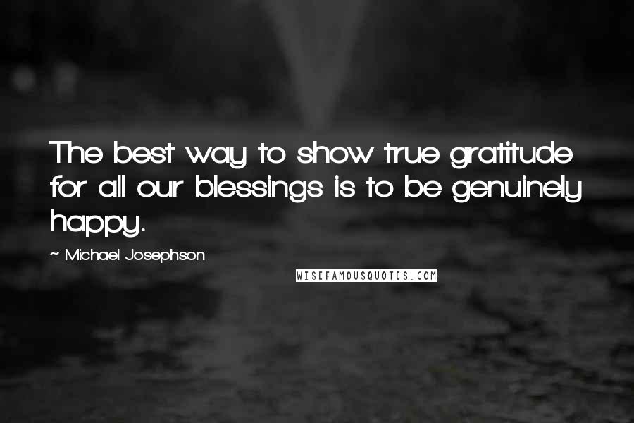 Michael Josephson quotes: The best way to show true gratitude for all our blessings is to be genuinely happy.