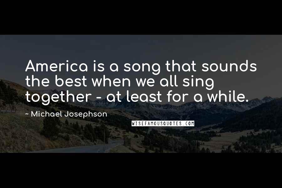 Michael Josephson quotes: America is a song that sounds the best when we all sing together - at least for a while.