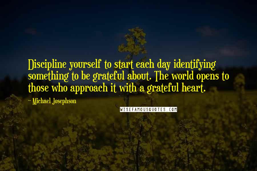 Michael Josephson quotes: Discipline yourself to start each day identifying something to be grateful about. The world opens to those who approach it with a grateful heart.