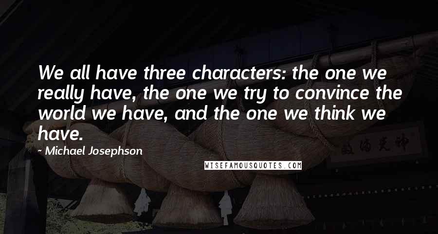 Michael Josephson quotes: We all have three characters: the one we really have, the one we try to convince the world we have, and the one we think we have.