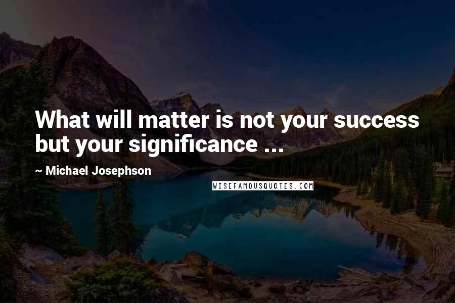 Michael Josephson quotes: What will matter is not your success but your significance ...