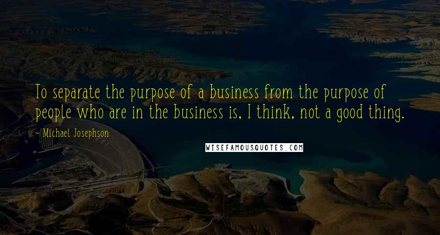 Michael Josephson quotes: To separate the purpose of a business from the purpose of people who are in the business is, I think, not a good thing.