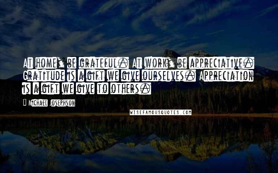 Michael Josephson quotes: At home, be grateful. At work, be appreciative. Gratitude is a gift we give ourselves. Appreciation is a gift we give to others.