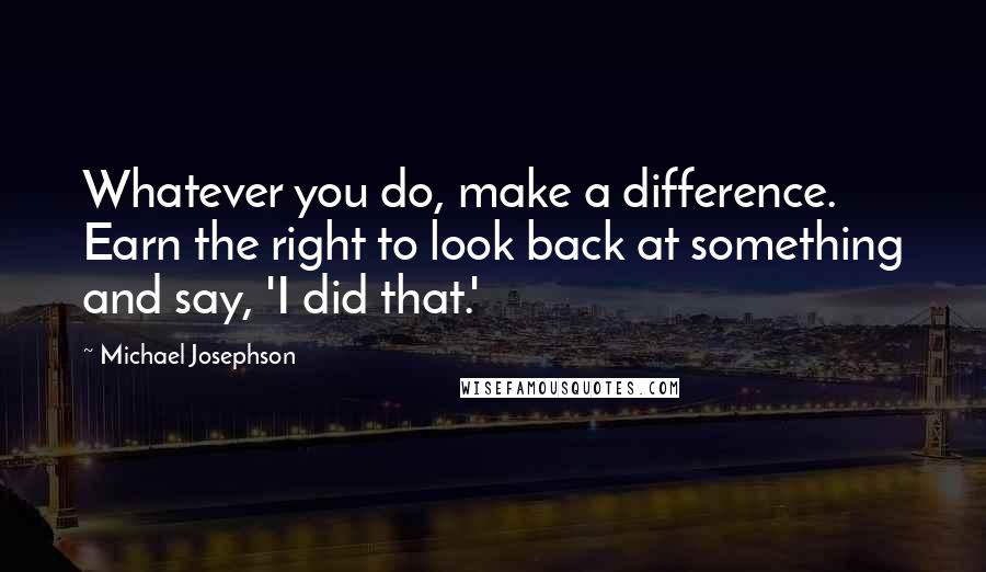 Michael Josephson quotes: Whatever you do, make a difference. Earn the right to look back at something and say, 'I did that.'