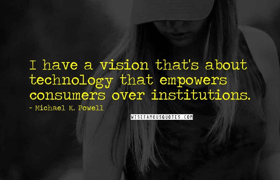 Michael K. Powell quotes: I have a vision that's about technology that empowers consumers over institutions.