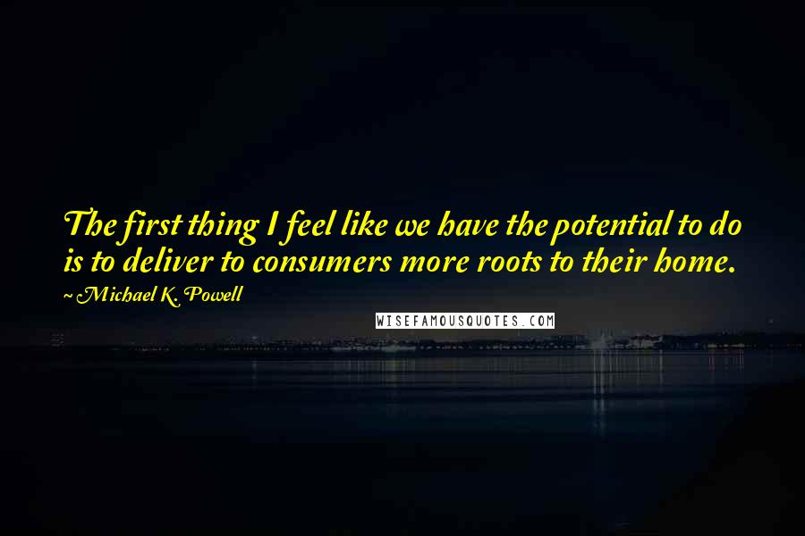 Michael K. Powell quotes: The first thing I feel like we have the potential to do is to deliver to consumers more roots to their home.