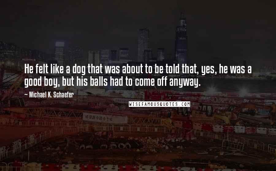 Michael K. Schaefer quotes: He felt like a dog that was about to be told that, yes, he was a good boy, but his balls had to come off anyway.