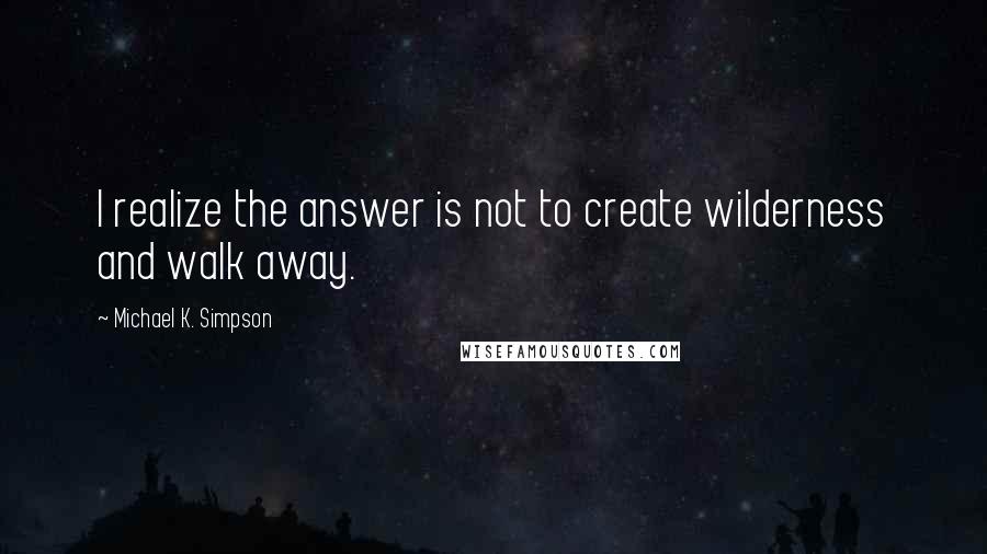 Michael K. Simpson quotes: I realize the answer is not to create wilderness and walk away.