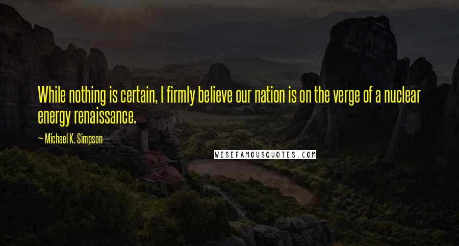 Michael K. Simpson quotes: While nothing is certain, I firmly believe our nation is on the verge of a nuclear energy renaissance.