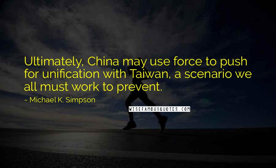 Michael K. Simpson quotes: Ultimately, China may use force to push for unification with Taiwan, a scenario we all must work to prevent.