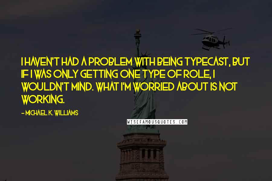 Michael K. Williams quotes: I haven't had a problem with being typecast, but if I was only getting one type of role, I wouldn't mind. What I'm worried about is not working. Michael K. Williams quotes: I haven't had a problem with being typecast, but if I was only getting one type of role, I wouldn't mind. What I'm worried about is not working.