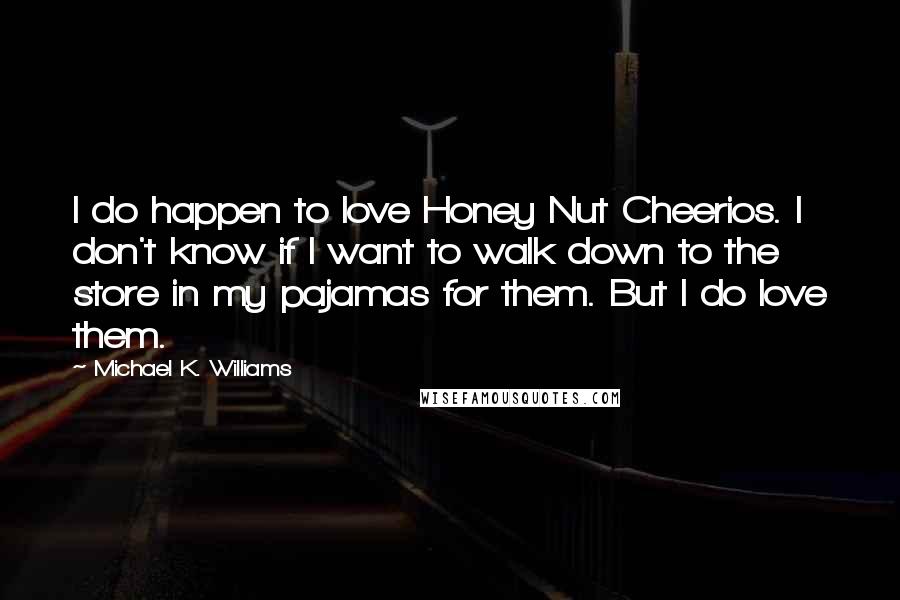 Michael K. Williams quotes: I do happen to love Honey Nut Cheerios. I don't know if I want to walk down to the store in my pajamas for them. But I do love them. Michael K. Williams quotes: I do happen to love Honey Nut Cheerios. I don't know if I want to walk down to the store in my pajamas for them. But I do love them.